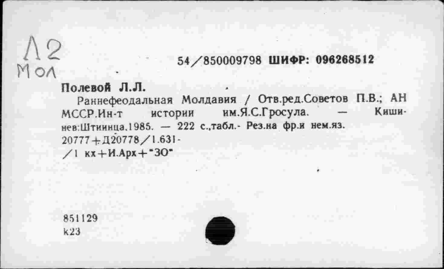 ﻿Л2 И ол
54/850009798 ШИФР: 096268512
Полевой Л.Л.
Раннефеодальная Молдавия / Отв.ред.Советов П.В.; АН МССР.Инт истории им.Я.С.Гросула. — Киши-нев:Штиинца.1985. — 222 с..табл.- Рез.на фр.и нем.яз.
20777+Д 20778/1.631-
/1 кх 4-И. Арх 4-“30“
851129 И23